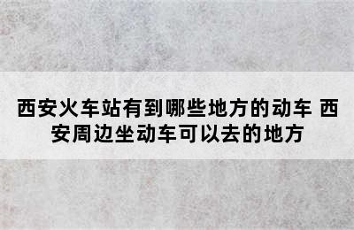 西安火车站有到哪些地方的动车 西安周边坐动车可以去的地方